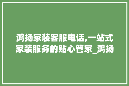 鸿扬家装客服电话,一站式家装服务的贴心管家_鸿扬家装客服电话 装修知识