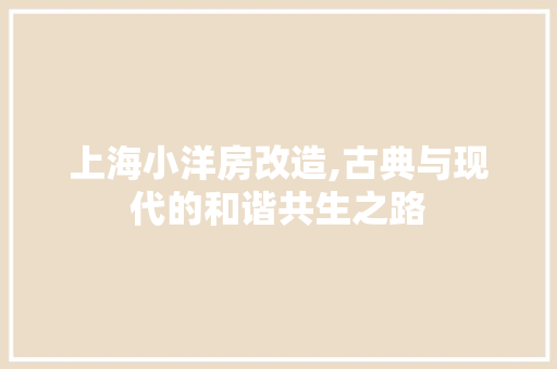 上海小洋房改造,古典与现代的和谐共生之路，上海小洋房装修。
