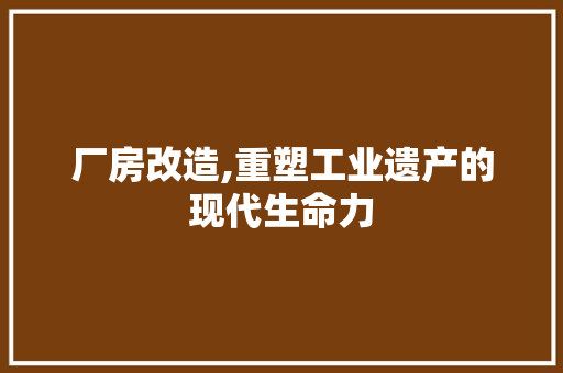 厂房改造,重塑工业遗产的现代生命力，工业厂房改造案例。