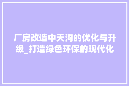 厂房改造中天沟的优化与升级_打造绿色环保的现代化生产基地，厂房天沟是什么。