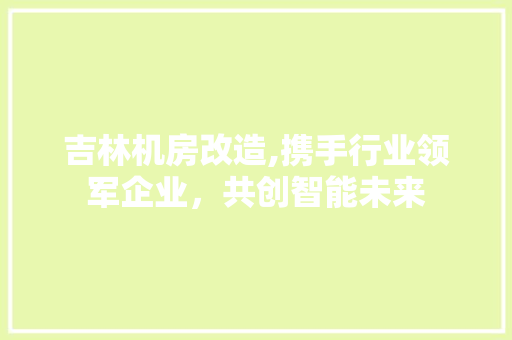 吉林机房改造,携手行业领军企业，共创智能未来 装修知识