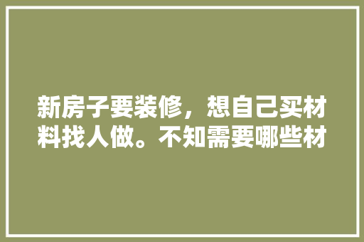 新房子要装修，想自己买材料找人做。不知需要哪些材料，装修要准备哪些材料。 新房子要装修，想自己买材料找人做。不知需要哪些材料，装修要准备哪些材料。 家居装饰