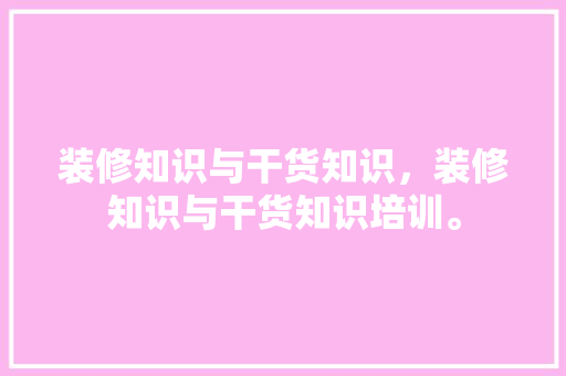 装修知识与干货知识，装修知识与干货知识培训。 装修知识与干货知识，装修知识与干货知识培训。 装修知识