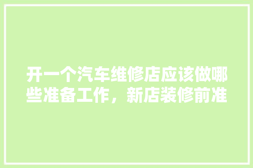开一个汽车维修店应该做哪些准备工作，新店装修前准备什么工作呢。 开一个汽车维修店应该做哪些准备工作，新店装修前准备什么工作呢。 二手房