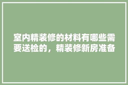 室内精装修的材料有哪些需要送检的，精装修新房准备什么材料好。 室内精装修的材料有哪些需要送检的，精装修新房准备什么材料好。 装修知识