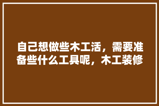 自己想做些木工活，需要准备些什么工具呢，木工装修之前要准备什么东西。 自己想做些木工活，需要准备些什么工具呢，木工装修之前要准备什么东西。 家居装饰