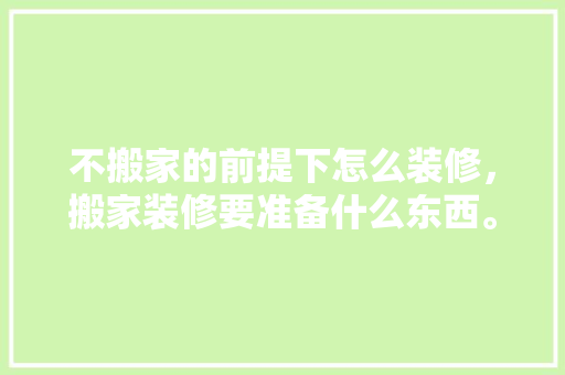 不搬家的前提下怎么装修，搬家装修要准备什么东西。 不搬家的前提下怎么装修，搬家装修要准备什么东西。 买房须知