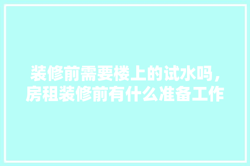 装修前需要楼上的试水吗，房租装修前有什么准备工作。 装修前需要楼上的试水吗，房租装修前有什么准备工作。 买房须知