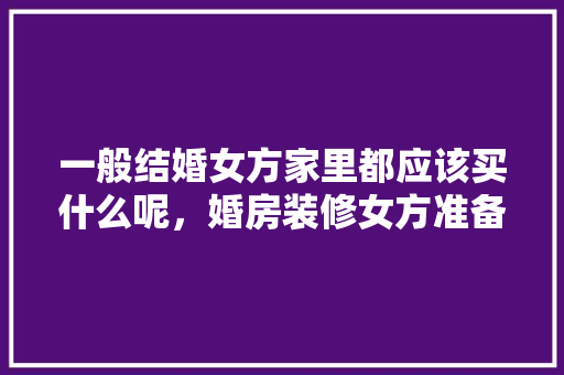 一般结婚女方家里都应该买什么呢，婚房装修女方准备些什么东西。 一般结婚女方家里都应该买什么呢，婚房装修女方准备些什么东西。 买房须知