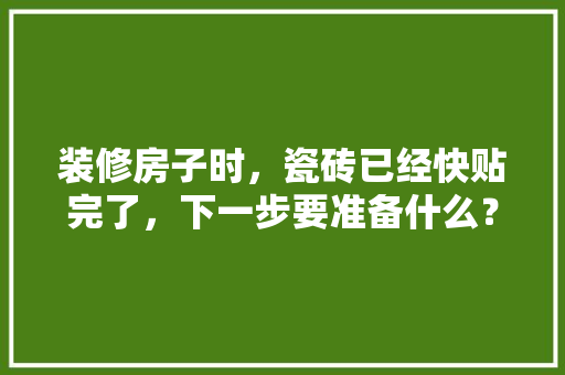 装修房子时，瓷砖已经快贴完了，下一步要准备什么？注意哪些，装修期间准备什么材料。 装修房子时，瓷砖已经快贴完了，下一步要准备什么？注意哪些，装修期间准备什么材料。 买房须知