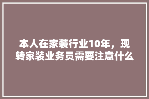 本人在家装行业10年，现转家装业务员需要注意什么，学习什么，前景如何，新装修公司应准备什么材料。 本人在家装行业10年，现转家装业务员需要注意什么，学习什么，前景如何，新装修公司应准备什么材料。 装修知识