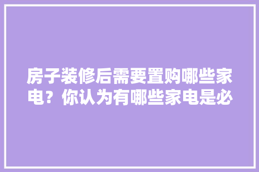房子装修后需要置购哪些家电？你认为有哪些家电是必须买的？ 	 	 	 	 	 	 	 	 	，装修提前准备什么家电好呢。 房子装修后需要置购哪些家电？你认为有哪些家电是必须买的？ 	 	 	 	 	 	 	 	 	，装修提前准备什么家电好呢。 家居设计