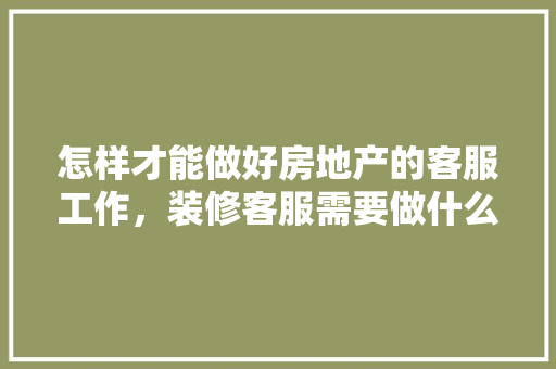 怎样才能做好房地产的客服工作，装修客服需要做什么准备工作。 怎样才能做好房地产的客服工作，装修客服需要做什么准备工作。 装修知识