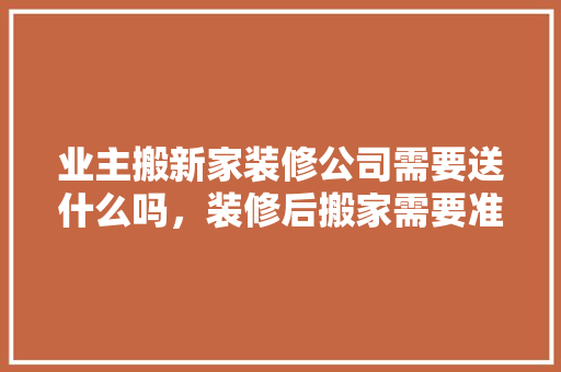 业主搬新家装修公司需要送什么吗，装修后搬家需要准备什么东西。 业主搬新家装修公司需要送什么吗，装修后搬家需要准备什么东西。 二手房