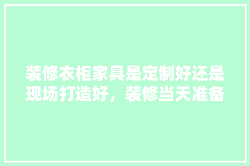 装修衣柜家具是定制好还是现场打造好，装修当天准备什么东西好呢。 装修衣柜家具是定制好还是现场打造好，装修当天准备什么东西好呢。 家居装饰