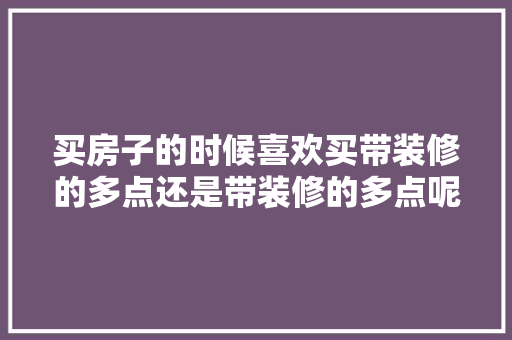 买房子的时候喜欢买带装修的多点还是带装修的多点呢，装修准备什么物品清单好看。 买房子的时候喜欢买带装修的多点还是带装修的多点呢，装修准备什么物品清单好看。 二手房