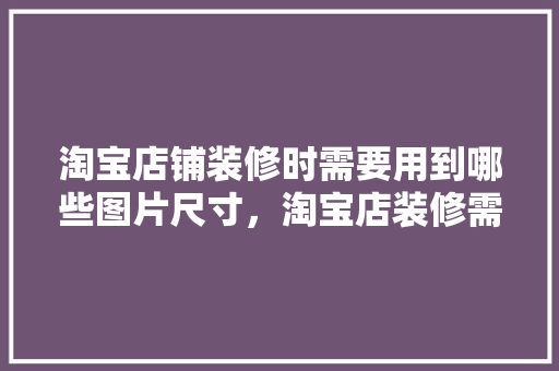 淘宝店铺装修时需要用到哪些图片尺寸，淘宝店装修需要准备什么东西。 淘宝店铺装修时需要用到哪些图片尺寸，淘宝店装修需要准备什么东西。 二手房
