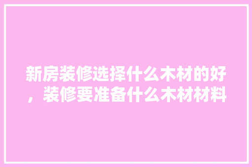 新房装修选择什么木材的好，装修要准备什么木材材料。 新房装修选择什么木材的好，装修要准备什么木材材料。 家居设计