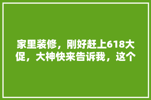家里装修，刚好赶上618大促，大神快来告诉我，这个时候买什么最划算，装修买啥。 家里装修，刚好赶上618大促，大神快来告诉我，这个时候买什么最划算，装修买啥。 买房须知