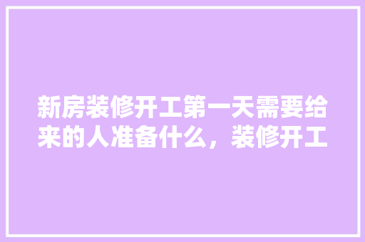 新房装修开工第一天需要给来的人准备什么，装修开工前做好什么准备工作。 新房装修开工第一天需要给来的人准备什么，装修开工前做好什么准备工作。 二手房