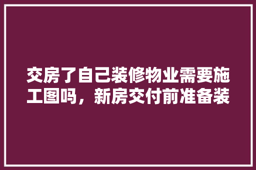 交房了自己装修物业需要施工图吗，新房交付前准备装修什么东西。 交房了自己装修物业需要施工图吗，新房交付前准备装修什么东西。 二手房