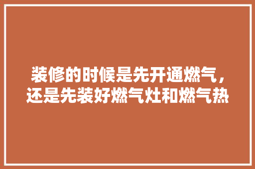 装修的时候是先开通燃气，还是先装好燃气灶和燃气热水器，开始装修了先准备什么东西。 装修的时候是先开通燃气，还是先装好燃气灶和燃气热水器，开始装修了先准备什么东西。 装修知识