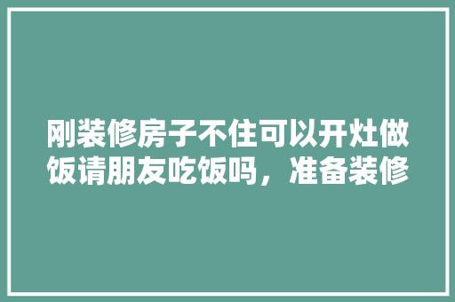 刚装修房子不住可以开灶做饭请朋友吃饭吗，准备装修前要准备什么东西。 刚装修房子不住可以开灶做饭请朋友吃饭吗，准备装修前要准备什么东西。 装修知识