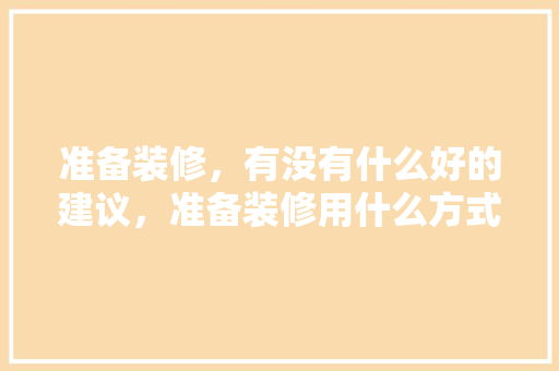 准备装修，有没有什么好的建议，准备装修用什么方式最好呢。 准备装修，有没有什么好的建议，准备装修用什么方式最好呢。 装修知识