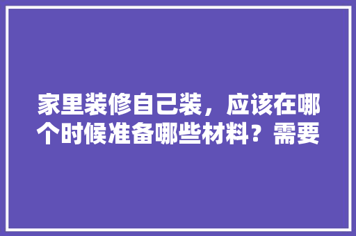 家里装修自己装，应该在哪个时候准备哪些材料？需要几个月时间，装修先要准备什么东西。 家里装修自己装，应该在哪个时候准备哪些材料？需要几个月时间，装修先要准备什么东西。 二手房