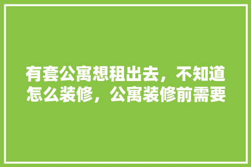 有套公寓想租出去，不知道怎么装修，公寓装修前需要准备什么东西。 有套公寓想租出去，不知道怎么装修，公寓装修前需要准备什么东西。 家居设计
