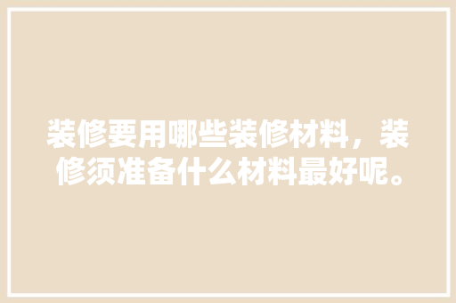 装修要用哪些装修材料，装修须准备什么材料最好呢。 装修要用哪些装修材料，装修须准备什么材料最好呢。 买房须知