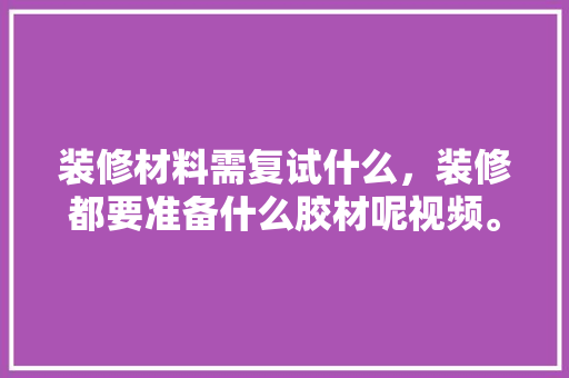 装修材料需复试什么，装修都要准备什么胶材呢视频。 装修材料需复试什么，装修都要准备什么胶材呢视频。 买房须知