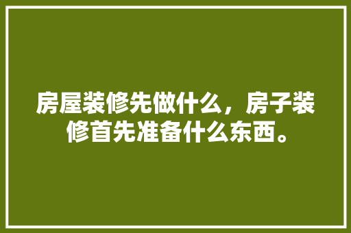 房屋装修先做什么，房子装修首先准备什么东西。 房屋装修先做什么，房子装修首先准备什么东西。 家居装饰