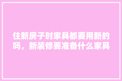 住新房子时家具都要用新的吗，新装修要准备什么家具呢。 住新房子时家具都要用新的吗，新装修要准备什么家具呢。 买房须知