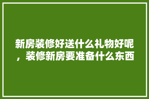 新房装修好送什么礼物好呢，装修新房要准备什么东西呢。 新房装修好送什么礼物好呢，装修新房要准备什么东西呢。 二手房