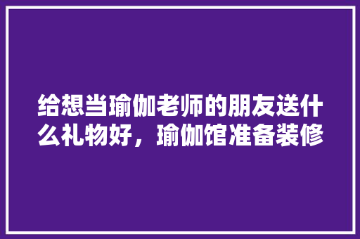 给想当瑜伽老师的朋友送什么礼物好，瑜伽馆准备装修买什么东西。 给想当瑜伽老师的朋友送什么礼物好，瑜伽馆准备装修买什么东西。 二手房