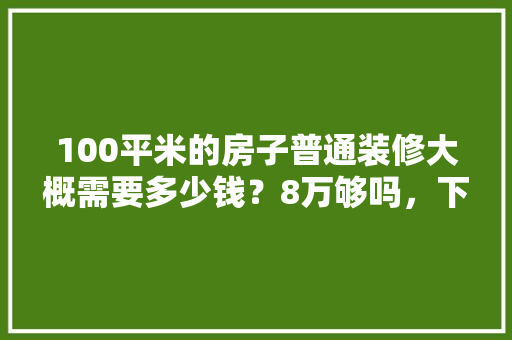 100平米的房子普通装修大概需要多少钱？8万够吗，下房前的装修准备是什么意思。 100平米的房子普通装修大概需要多少钱？8万够吗，下房前的装修准备是什么意思。 二手房