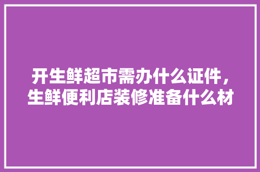 开生鲜超市需办什么证件，生鲜便利店装修准备什么材料。 开生鲜超市需办什么证件，生鲜便利店装修准备什么材料。 二手房