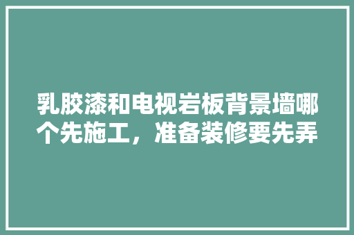 乳胶漆和电视岩板背景墙哪个先施工，准备装修要先弄什么墙面。 乳胶漆和电视岩板背景墙哪个先施工，准备装修要先弄什么墙面。 买房须知