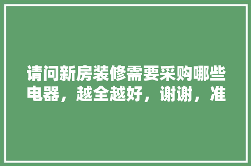 请问新房装修需要采购哪些电器，越全越好，谢谢，准备装修我要买什么东西呢。 请问新房装修需要采购哪些电器，越全越好，谢谢，准备装修我要买什么东西呢。 买房须知