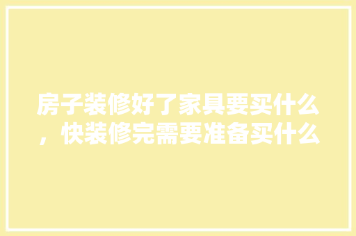 房子装修好了家具要买什么，快装修完需要准备买什么东西。 房子装修好了家具要买什么，快装修完需要准备买什么东西。 家居设计