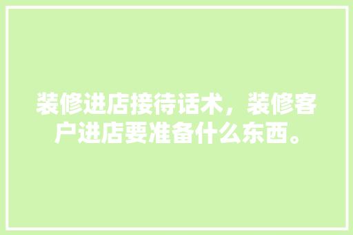 装修进店接待话术，装修客户进店要准备什么东西。 装修进店接待话术，装修客户进店要准备什么东西。 家居装饰