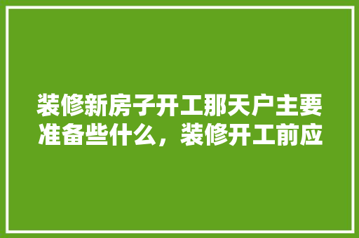 装修新房子开工那天户主要准备些什么，装修开工前应做什么准备工作。 装修新房子开工那天户主要准备些什么，装修开工前应做什么准备工作。 家居设计