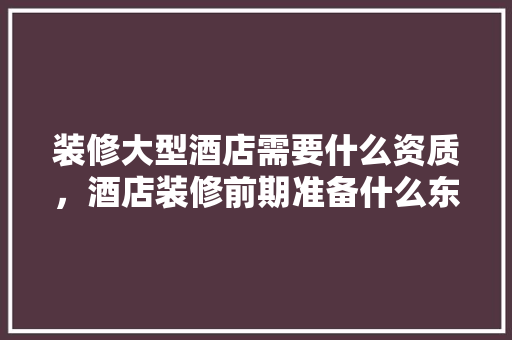 装修大型酒店需要什么资质，酒店装修前期准备什么东西。 装修大型酒店需要什么资质，酒店装修前期准备什么东西。 买房须知