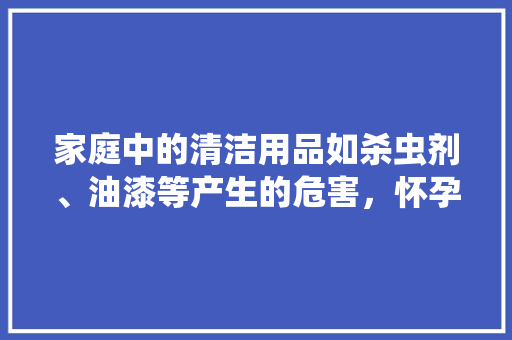 家庭中的清洁用品如杀虫剂、油漆等产生的危害，怀孕期间应该如何避开，准备装修要备什么药品呢。 家庭中的清洁用品如杀虫剂、油漆等产生的危害，怀孕期间应该如何避开，准备装修要备什么药品呢。 二手房