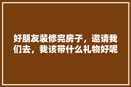 好朋友装修完房子，邀请我们去，我该带什么礼物好呢，准备装修需要买些什么东西。 好朋友装修完房子，邀请我们去，我该带什么礼物好呢，准备装修需要买些什么东西。 家居设计