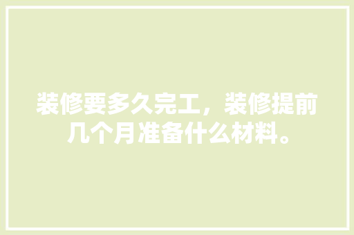 装修要多久完工，装修提前几个月准备什么材料。 装修要多久完工，装修提前几个月准备什么材料。 二手房