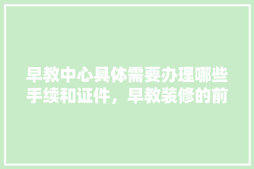 早教中心具体需要办理哪些手续和证件，早教装修的前期准备什么工作。 早教中心具体需要办理哪些手续和证件，早教装修的前期准备什么工作。 买房须知