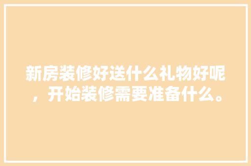 新房装修好送什么礼物好呢，开始装修需要准备什么。 新房装修好送什么礼物好呢，开始装修需要准备什么。 二手房
