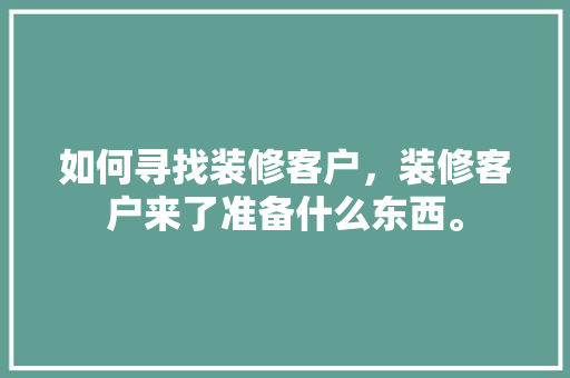 如何寻找装修客户，装修客户来了准备什么东西。 如何寻找装修客户，装修客户来了准备什么东西。 家居装饰